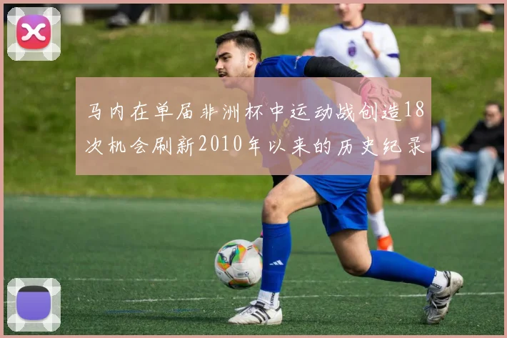马内在单届非洲杯中运动战创造18次机会刷新2010年以来的历史纪录