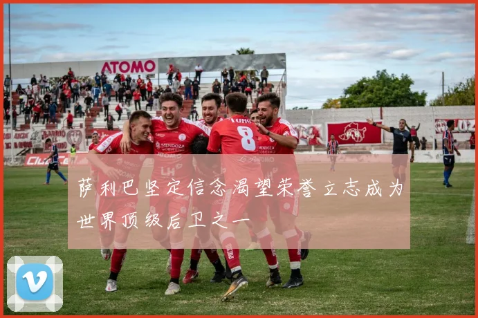萨利巴坚定信念渴望荣誉立志成为世界顶级后卫之一
