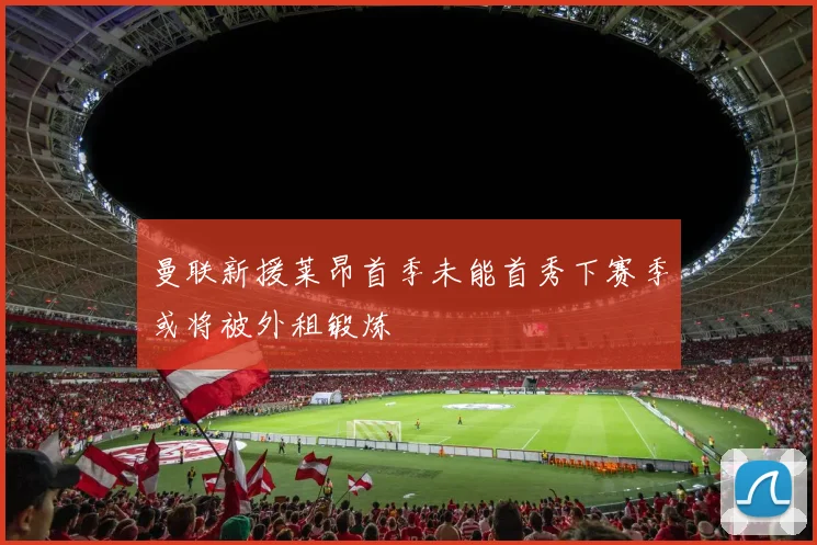 曼联新援莱昂首季未能首秀下赛季或将被外租锻炼