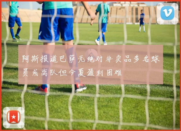 阿斯报道巴萨无绝对非卖品多名球员或离队但今夏盈利困难