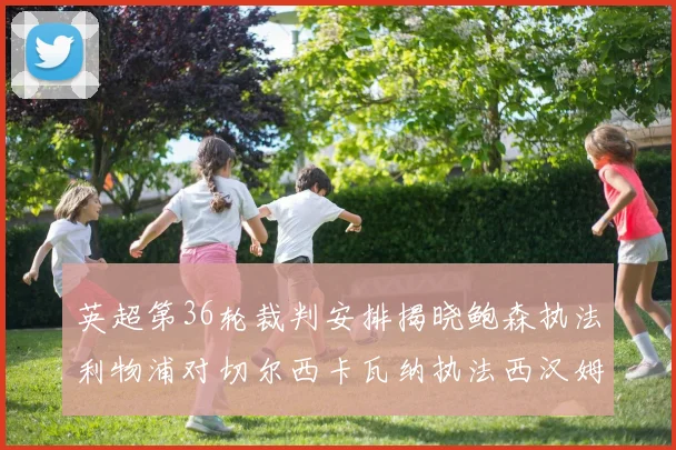 英超第36轮裁判安排揭晓鲍森执法利物浦对切尔西卡瓦纳执法西汉姆对阿森纳