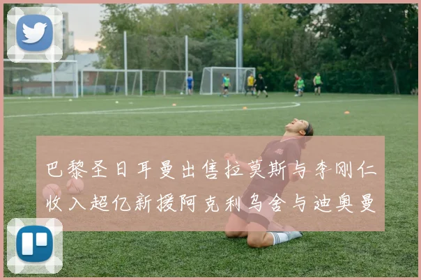 巴黎圣日耳曼出售拉莫斯与李刚仁收入超亿新援阿克利乌舍与迪奥曼德即将加盟