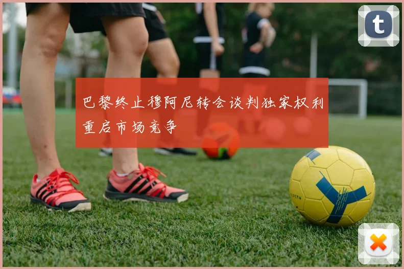 巴黎终止穆阿尼转会谈判独家权利重启市场竞争