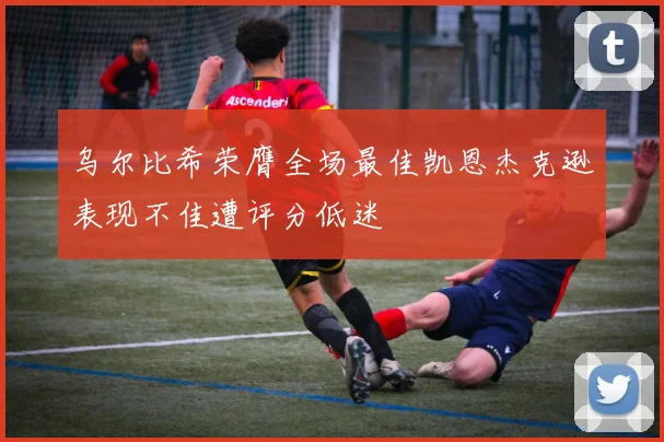 乌尔比希荣膺全场最佳凯恩杰克逊表现不佳遭评分低迷