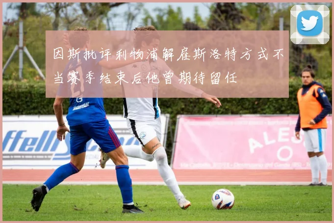 因斯批评利物浦解雇斯洛特方式不当赛季结束后他曾期待留任