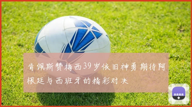 肯佩斯赞梅西39岁依旧神勇期待阿根廷与西班牙的精彩对决