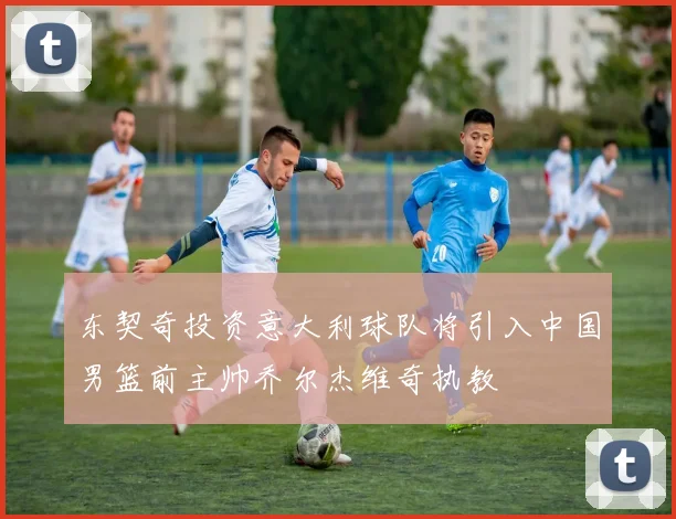 东契奇投资意大利球队将引入中国男篮前主帅乔尔杰维奇执教