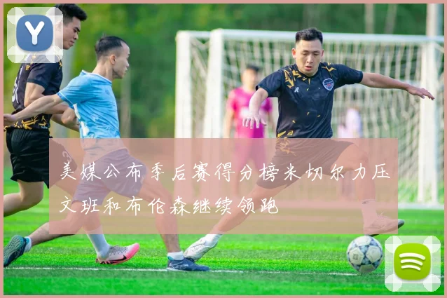 美媒公布季后赛得分榜米切尔力压文班和布伦森继续领跑