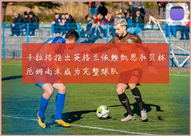 卡拉格指出英格兰依赖凯恩和贝林厄姆尚未成为完整球队