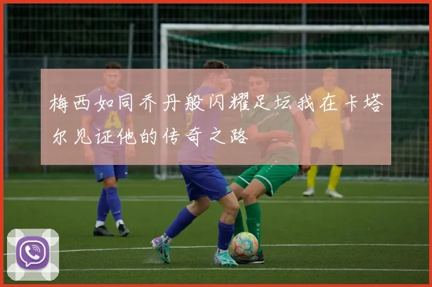 梅西如同乔丹般闪耀足坛我在卡塔尔见证他的传奇之路