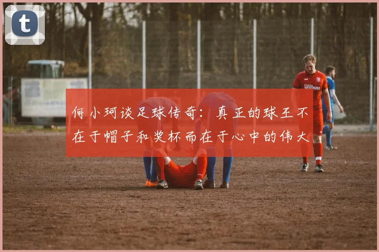 何小珂谈足球传奇：真正的球王不在于帽子和奖杯而在于心中的伟大