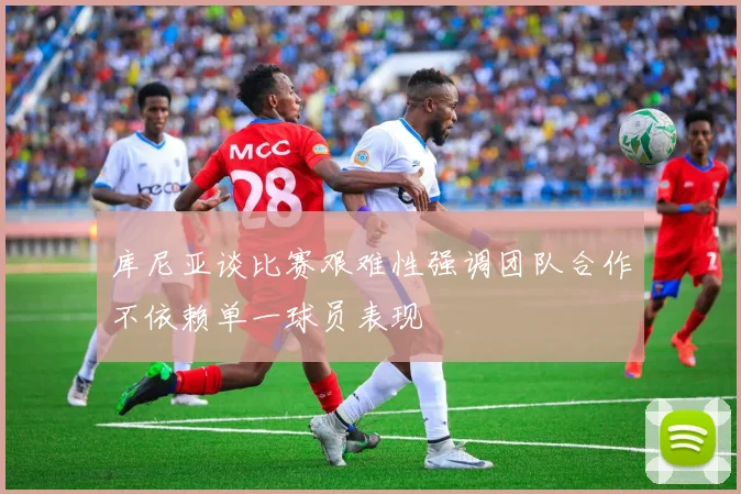 库尼亚谈比赛艰难性强调团队合作不依赖单一球员表现