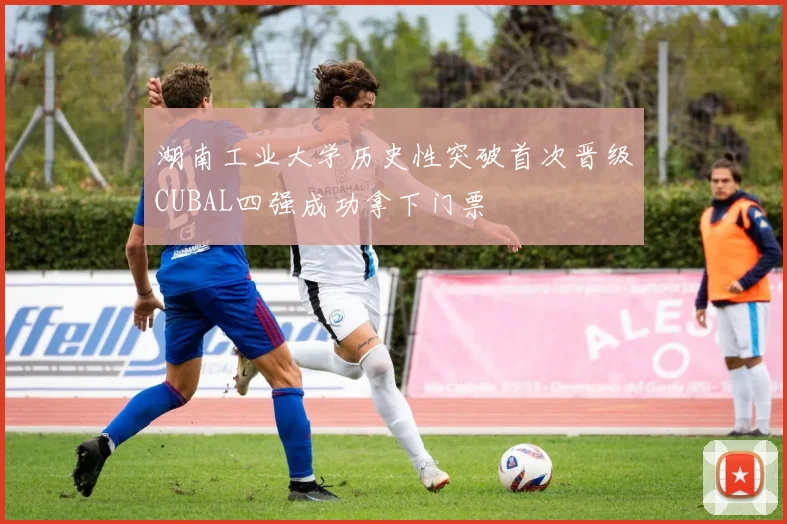 湖南工业大学历史性突破首次晋级CUBAL四强成功拿下门票