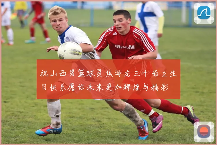 祝山西男篮球员焦海龙三十而立生日快乐愿你未来更加辉煌与精彩