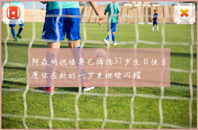阿森纳祝福奥巴梅扬37岁生日快乐愿你在新的一岁里继续闪耀