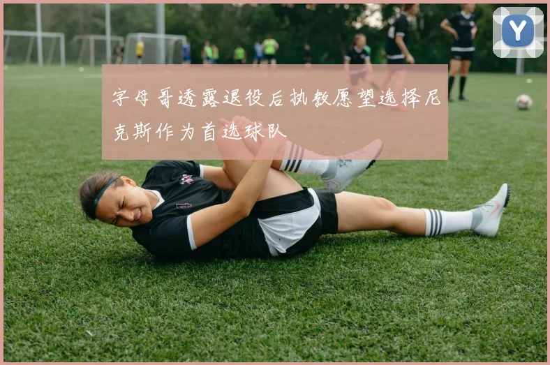 字母哥透露退役后执教愿望选择尼克斯作为首选球队