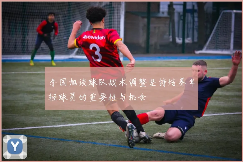 李国旭谈球队战术调整坚持培养年轻球员的重要性与机会
