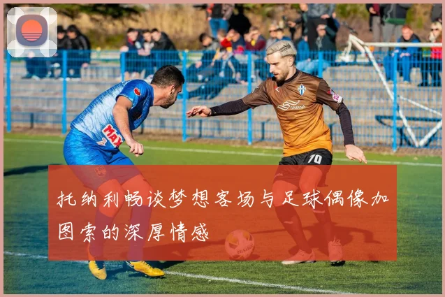 托纳利畅谈梦想客场与足球偶像加图索的深厚情感
