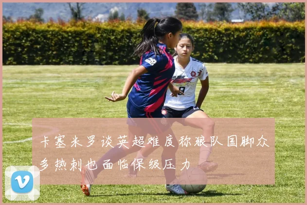 卡塞米罗谈英超难度称狼队国脚众多热刺也面临保级压力