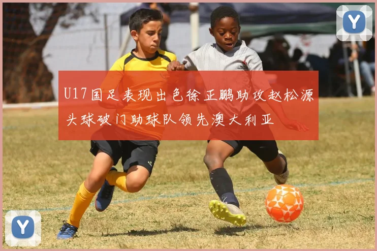 U17国足表现出色徐正鹏助攻赵松源头球破门助球队领先澳大利亚