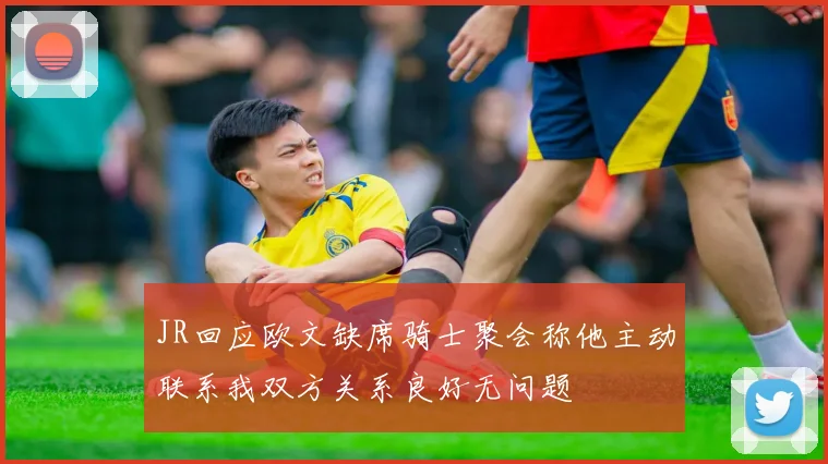 JR回应欧文缺席骑士聚会称他主动联系我双方关系良好无问题
